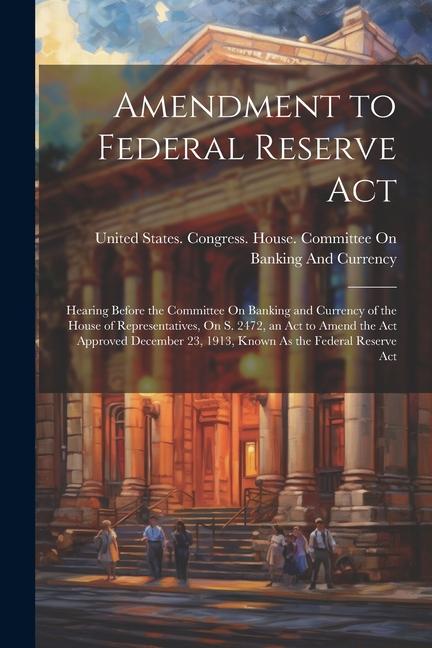 Amendment to Federal Reserve Act: Hearing Before the Committee On Banking and Currency of the House of Representatives On S. 2472 an Act to Amend th