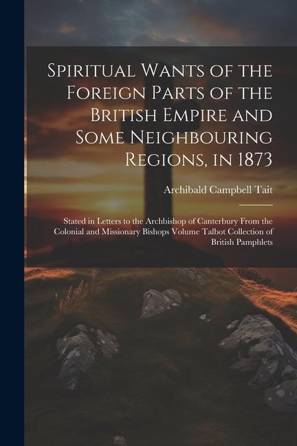 Spiritual Wants of the Foreign Parts of the British Empire and Some Neighbouring Regions in 1873: Stated in Letters to the Archbishop of Canterbury F