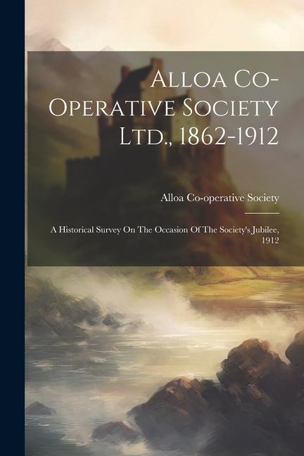 Alloa Co-operative Society Ltd. 1862-1912: A Historical Survey On The Occasion Of The Society‘s Jubilee 1912