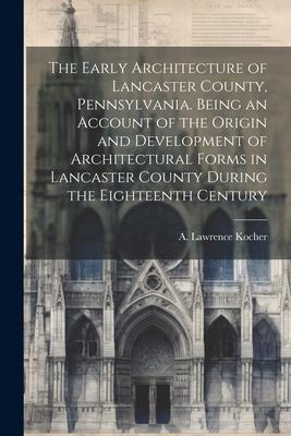 The Early Architecture of Lancaster County Pennsylvania. Being an Account of the Origin and Development of Architectural Forms in Lancaster County Du