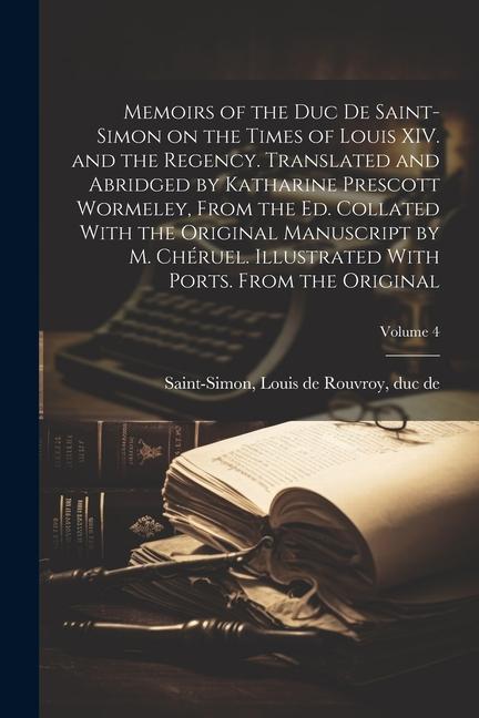 Memoirs of the Duc de Saint-Simon on the Times of Louis XIV. and the Regency. Translated and Abridged by Katharine Prescott Wormeley From the ed. Collated With the Original Manuscript by M. Chéruel. Illustrated With Ports. From the Original; Volume 4