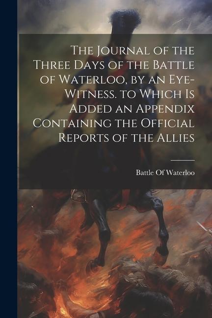 The Journal of the Three Days of the Battle of Waterloo by an Eye-Witness. to Which Is Added an Appendix Containing the Official Reports of the Allie
