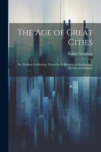 The age of Great Cities; or Modern Civilization Viewed in its Relation to Intelligence Morals and Religion