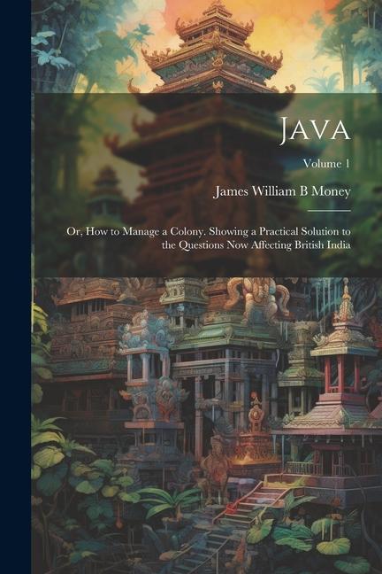 Java; or How to Manage a Colony. Showing a Practical Solution to the Questions now Affecting British India; Volume 1