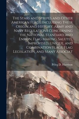 The Stars and Stripes and Other American Flags Including Their Origin and History Army and Navy Regulations Concerning the National Standard and Ens