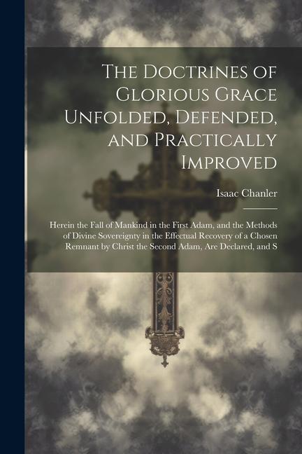 The Doctrines of Glorious Grace Unfolded Defended and Practically Improved: Herein the Fall of Mankind in the First Adam and the Methods of Divine