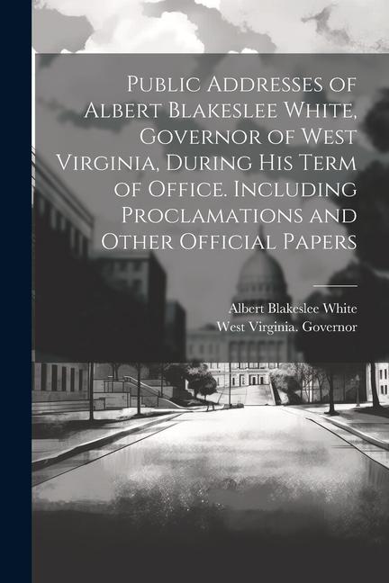 Public Addresses of Albert Blakeslee White Governor of West Virginia During his Term of Office. Including Proclamations and Other Official Papers