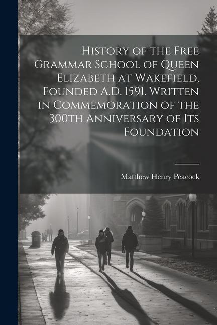 History of the Free Grammar School of Queen Elizabeth at Wakefield Founded A.D. 1591. Written in Commemoration of the 300th Anniversary of its Founda