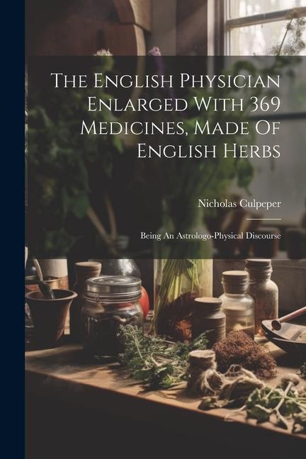 The English Physician Enlarged With 369 Medicines Made Of English Herbs: Being An Astrologo-physical Discourse