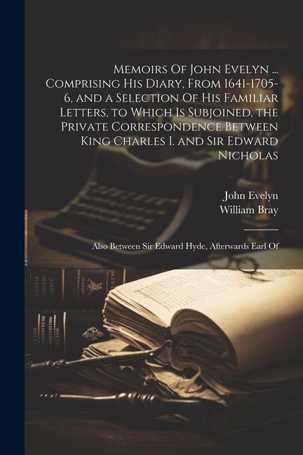 Memoirs Of John Evelyn ... Comprising his Diary From 1641-1705-6 and a Selection Of his Familiar Letters to Which is Subjoined the Private Corresp