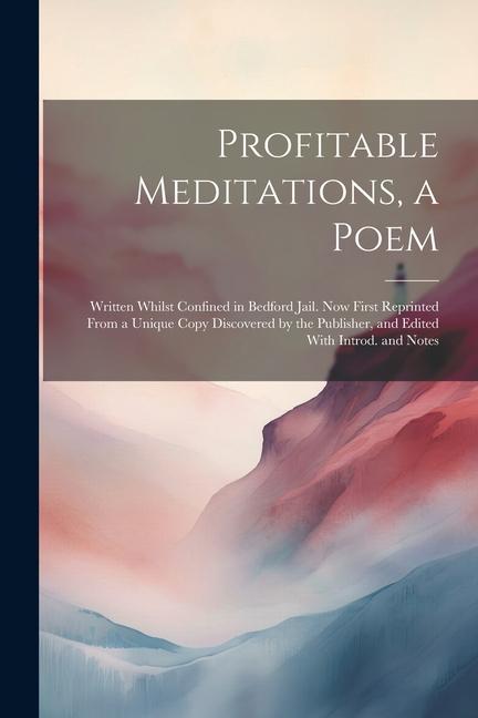 Profitable Meditations a Poem; Written Whilst Confined in Bedford Jail. Now First Reprinted From a Unique Copy Discovered by the Publisher and Edite