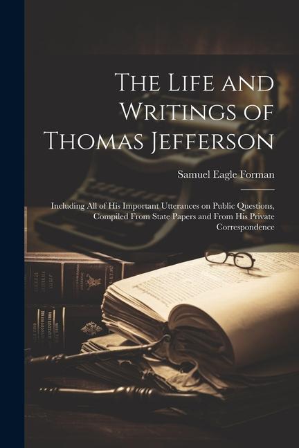 The Life and Writings of Thomas Jefferson: Including all of his Important Utterances on Public Questions Compiled From State Papers and From his Priv