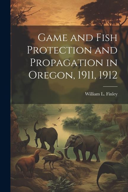 Game and Fish Protection and Propagation in Oregon 1911 1912