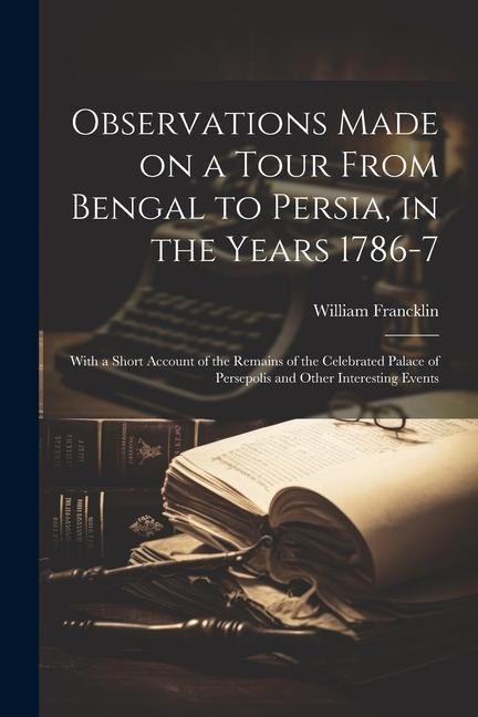 Observations Made on a Tour From Bengal to Persia in the Years 1786-7; With a Short Account of the Remains of the Celebrated Palace of Persepolis and