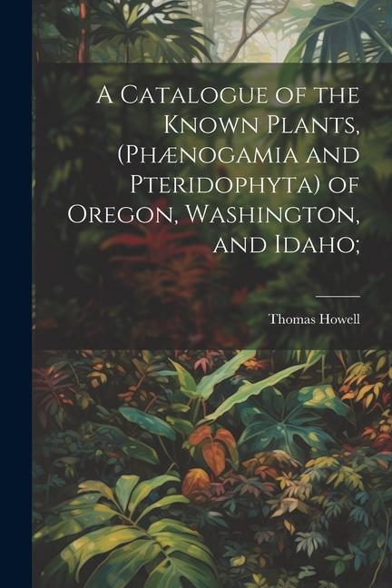 A Catalogue of the Known Plants (Phænogamia and Pteridophyta) of Oregon Washington and Idaho;