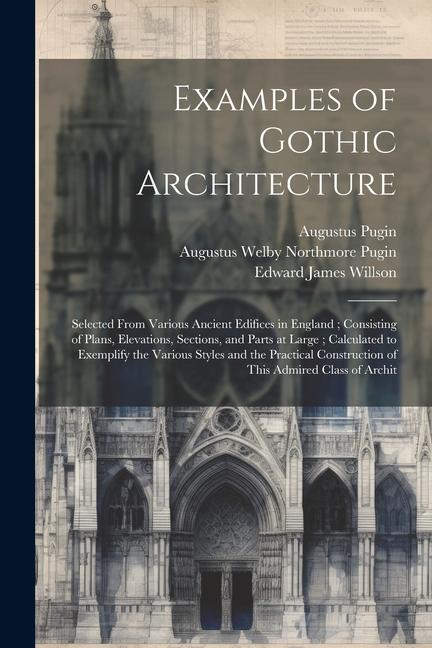 Examples of Gothic Architecture: Selected From Various Ancient Edifices in England; Consisting of Plans Elevations Sections and Parts at Large; Cal