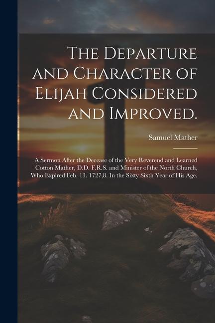 The Departure and Character of Elijah Considered and Improved.: A Sermon After the Decease of the Very Reverend and Learned Cotton Mather D.D. F.R.S.