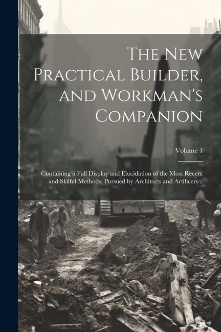 The new Practical Builder and Workman‘s Companion: Containing a Full Display and Elucidation of the Most Recent and Skilful Methods Pursued by Archi