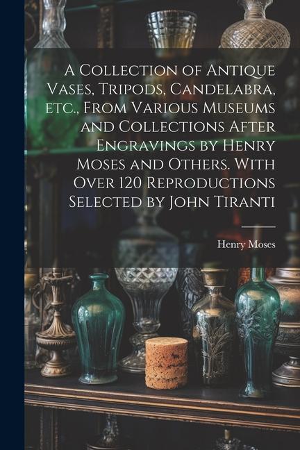 A Collection of Antique Vases Tripods Candelabra etc. From Various Museums and Collections After Engravings by Henry Moses and Others. With Over 120 Reproductions Selected by John Tiranti