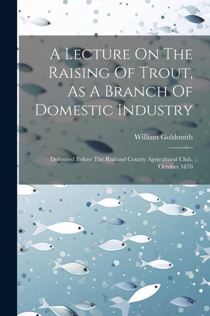 A Lecture On The Raising Of Trout As A Branch Of Domestic Industry: Delivered Before The Rutland County Agricultural Club October 1870
