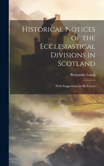 Historical Notices of the Ecclesiastical Divisions in Scotland: With Suggestions for Re-Union
