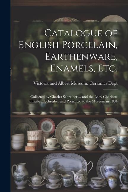Catalogue of English Porcelain Earthenware Enamels etc.: Collected by Charles Schreiber ... and the Lady Charlotte Elizabeth Schreiber and Presente