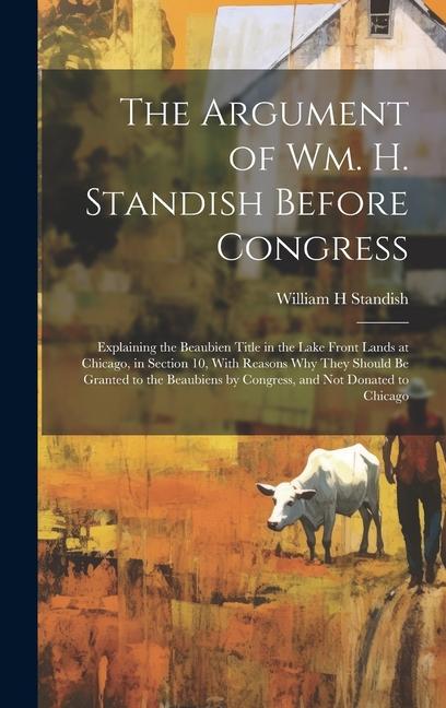 The Argument of Wm. H. Standish Before Congress: Explaining the Beaubien Title in the Lake Front Lands at Chicago in Section 10 With Reasons why The