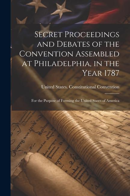 Secret Proceedings and Debates of the Convention Assembled at Philadelphia in the Year 1787: For the Purpose of Forming the United States of America