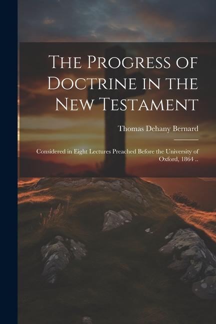 The Progress of Doctrine in the New Testament: Considered in Eight Lectures Preached Before the University of Oxford 1864 ..
