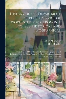 History of the Department of Police Service of Worcester Mass. From 1674 to 1900 Historical and Biographical: Illustrating and Describing the Econo