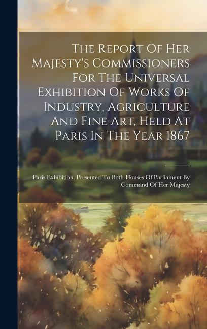 The Report Of Her Majesty‘s Commissioners For The Universal Exhibition Of Works Of Industry Agriculture And Fine Art Held At Paris In The Year 1867: