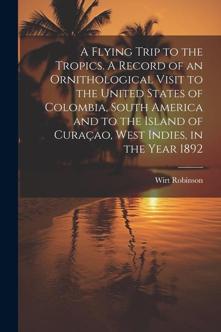 A Flying Trip to the Tropics. A Record of an Ornithological Visit to the United States of Colombia South America and to the Island of Curaçao West I