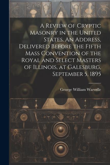 A Review of Cryptic Masonry in the United States. An Address Delivered Before the Fifth Mass Convention of the Royal and Select Masters of Illinois
