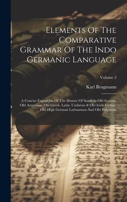 Elements Of The Comparative Grammar Of The Indo Germanic Language: A Concise Exposition Of The History Of Sanskrit Old Iranian. Old Armenian. Old Gre