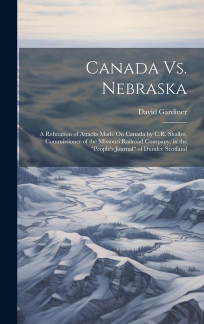 Canada Vs. Nebraska: A Refutation of Attacks Made On Canada by C.R. Shaller Commissioner of the Missouri Railroad Company in the People‘