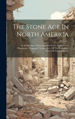 The Stone Age In North America: An Archæological Encyclopedia Of The Implements Ornaments Weapons Utensils Etc. Of The Prehistoric Tribes Of Nort
