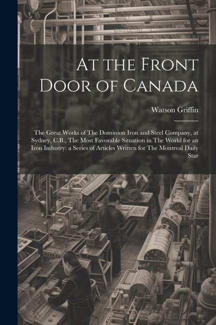 At the Front Door of Canada: The Great Works of The Dominion Iron and Steel Company at Sydney C.B. The Most Favorable Situation in The World for