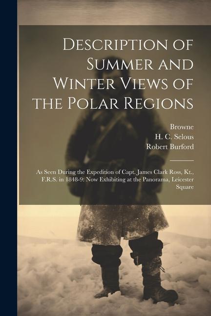 Description of Summer and Winter Views of the Polar Regions: As Seen During the Expedition of Capt. James Clark Ross Kt. F.R.S. in 1848-9: now Exhib