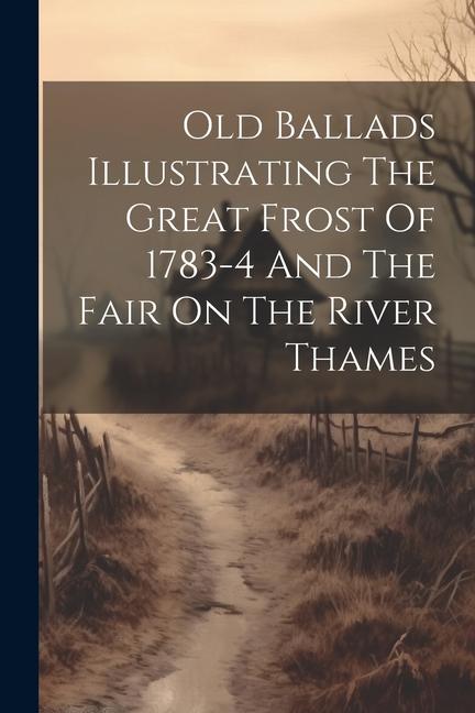 Old Ballads Illustrating The Great Frost Of 1783-4 And The Fair On The River Thames