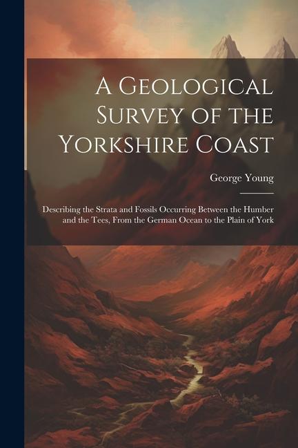 A Geological Survey of the Yorkshire Coast: Describing the Strata and Fossils Occurring Between the Humber and the Tees From the German Ocean to the