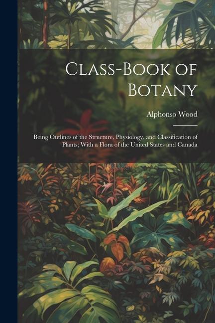 Class-book of Botany: Being Outlines of the Structure Physiology and Classification of Plants; With a Flora of the United States and Canad