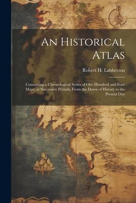 An Historical Atlas; Containing a Chronological Series of one Hundred and Four Maps at Successive Periods From the Dawn of History to the Present Da