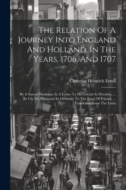 The Relation Of A Journey Into England And Holland In The Years 1706 And 1707: By A Saxon Physician In A Letter To His Friend At Dresden ... By C