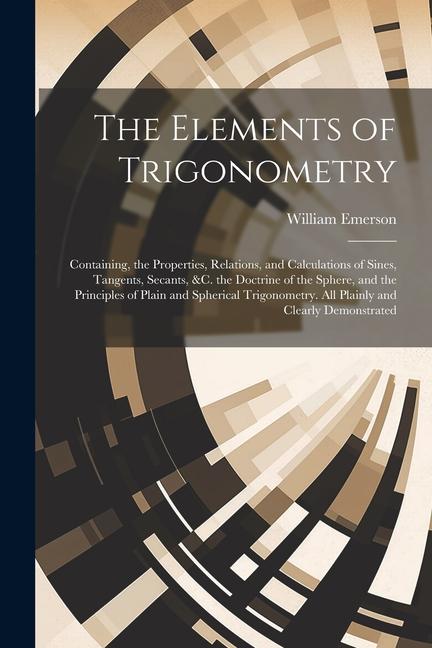The Elements of Trigonometry: Containing the Properties Relations and Calculations of Sines Tangents Secants &C. the Doctrine of the Sphere a