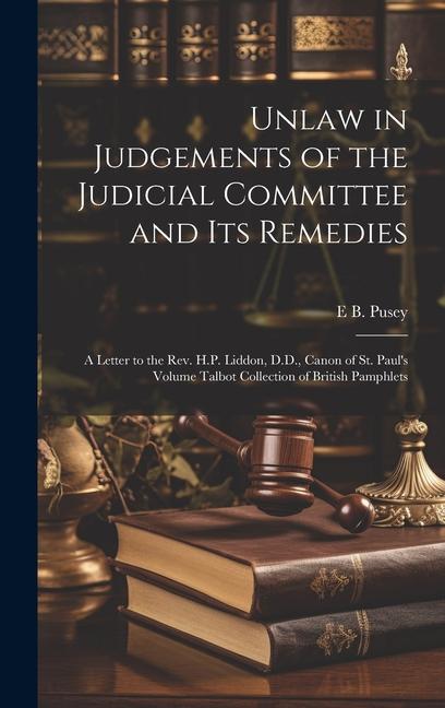 Unlaw in Judgements of the Judicial Committee and its Remedies: A Letter to the Rev. H.P. Liddon D.D. Canon of St. Paul‘s Volume Talbot Collection o