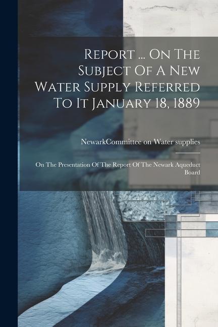 Report ... On The Subject Of A New Water Supply Referred To It January 18 1889: On The Presentation Of The Report Of The Newark Aqueduct Board