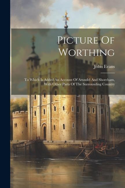 Picture Of Worthing: To Which Is Added An Account Of Arundel And Shoreham With Other Parts Of The Surrounding Country
