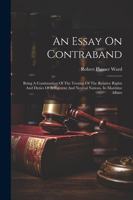 An Essay On Contraband: Being A Continuation Of The Treatise Of The Relative Rights And Duties Of Belligerent And Neutral Nations In Maritime