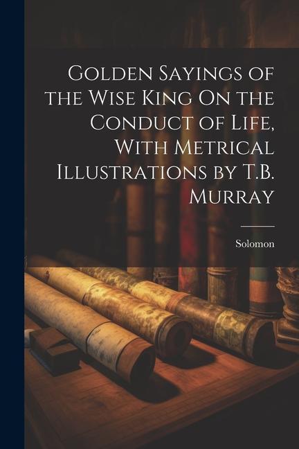Golden Sayings of the Wise King On the Conduct of Life With Metrical Illustrations by T.B. Murray