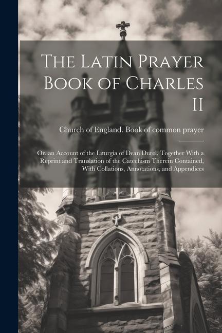 The Latin Prayer Book of Charles II; or an Account of the Liturgia of Dean Durel Together With a Reprint and Translation of the Catechism Therein Co